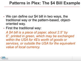 Patterns in Plex: The $4 Bill Example


•   We can define our $4 bill in two ways, the
    traditional way or the pattern-based, object-
    oriented way.
•   First the traditional way:
    A $4 bill is a piece of paper, about 2.5” by
    6”, printed in green, which may be exchanged
    within the USA for 4$’s worth of goods or
    services, or outside the USA for the equivalent
    value of local currency.
 
