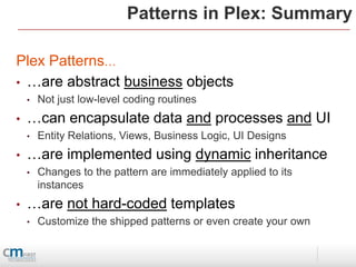 Patterns in Plex: Summary

Plex Patterns…
• …are abstract business objects
    •   Not just low-level coding routines
•   …can encapsulate data and processes and UI
    •   Entity Relations, Views, Business Logic, UI Designs
•   …are implemented using dynamic inheritance
    •   Changes to the pattern are immediately applied to its
        instances
•   …are not hard-coded templates
    •   Customize the shipped patterns or even create your own
 