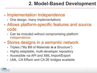 2. Model-Based Development

•   Implementation Independence
    •   One design, many implementations
•   Allows platform-specific features and source
    code
    •   Can be included without compromising platform
        independence
•   Stores designs in a semantic network
    •   Triples (“My Bill of Materials is a Structure”)
    •   Highly adaptable, multi-developer repository
    •   Accessible via API and XML Import/Export
    •   UML, CA ERwin and CA 2E bridges available
 