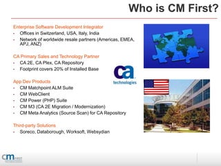 Who is CM First?
Enterprise Software Development Integrator
•  Offices in Switzerland, USA, Italy, India
•  Network of worldwide resale partners (Americas, EMEA,
   APJ, ANZ)

CA Primary Sales and Technology Partner
• CA 2E, CA Plex, CA Repository
• Footprint covers 20% of Installed Base

App Dev Products
• CM Matchpoint ALM Suite
• CM WebClient
• CM Power (PHP) Suite
• CM M3 (CA 2E Migration / Modernization)
• CM Meta Analytics (Source Scan) for CA Repository

Third-party Solutions
•  Soreco, Databorough, Worksoft, Websydian
 