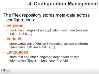 4. Configuration Management

The Plex repository stores meta-data across
  configurations:
• Versions
    •   track the changes of an application over time (release
        1.0, 1.1, 2.0,…)
•   Variants
    •   store variations of design information across platforms
        (Java-Java, C#, Java-i5/OS,…)
•   Languages
    •   store text and other language dependent design
        information (English, Japanese, French)
 