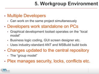 5. Workgroup Environment

•   Multiple Developers
    •   Can work on the same project simultaneously
•   Developers work standalone on PCs
    •   Graphical development toolset operates on the “local
        model”
    •   Business logic coding, GUI screen designer etc.
    •   Uses industry-standard ANT and MSBuild build tools
•   Changes updated to the central repository
    •   The “group model”
•   Plex manages security, locks, conflicts etc.
 