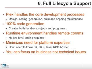 6. Full Lifecycle Support

•   Plex handles the core development processes
    •   Design, coding, generation, build and ongoing maintenance
•   100% code generation
    •   Creates both database objects and programs
•   Runtime environment handles remote comms
    •   No low-level coding required
•   Minimizes need for platform expertise
    •   Don’t need to know C#, C++, Java, RPG IV, etc.
•   You can focus on business not technical issues
 
