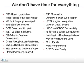 We don’t have time for everything

•   DDS Report generation              •   EJB Generation
•   Model-based .NET assemblies        •   Windows Server 2003 support
•   MS Scripting engine support        •   i5/OS program integration
•   Javabean GUI controls              •   Java on Linux, Solaris
•   COM Component Import               •   JDBC and ODBC Connectivity
•   .NET DataSet interfaces            •   N-tier client-server configuration
•   DB Schema Reverse                  •   Localization-Ready Applications
    Engineering                        •   MDI in Windows and Java
•   Dynamic Application Partitioning   •   Child Panels
•   Multiple Database Connectivity     •   Meta Programming
•   Blob and Fixed Decimal Support     •   5250 Screen Design
•   Stored Procedure Support
 