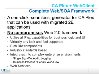 CA Plex + WebClient
               Complete Web/SOA Framework
•   A one-click, seamless, generator for CA Plex
    that can be used with migrated 2E
    applications
•   No compromises Web 2.0 framework
    •   Utilize all Plex capabilities for business logic and UI
    •   Virtually any look and feel supported
    •   Rich RIA components
    •   Industry standards based
    •   Integrates into complex enterprise environments
        •   Single Sign-On, Audit, Logging
        •   Business Process / Portal / WorkFlow
    •   Web Services
 