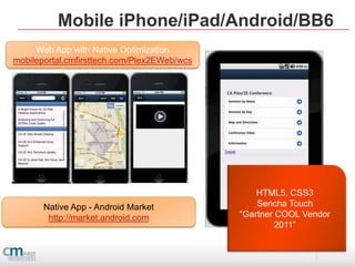 Mobile iPhone/iPad/Android/BB6
     Web App with Native Optimization
mobileportal.cmfirsttech.com/Plex2EWeb/wcs




                                                 HTML5, CSS3
       Native App - Android Market               Sencha Touch
        http://market.android.com            “Gartner COOL Vendor
                                                      2011”
 