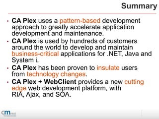 Summary
•   CA Plex uses a pattern-based development
    approach to greatly accelerate application
    development and maintenance.
•   CA Plex is used by hundreds of customers
    around the world to develop and maintain
    business-critical applications for .NET, Java and
    System i.
•   CA Plex has been proven to insulate users
    from technology changes.
•   CA Plex + WebClient provides a new cutting
    edge web development platform, with
    RIA, Ajax, and SOA.
 