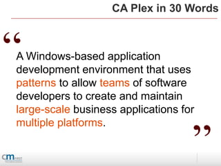 CA Plex in 30 Words



“
A Windows-based application
development environment that uses
patterns to allow teams of software
developers to create and maintain
large-scale business applications for


                                    ”
multiple platforms.
 