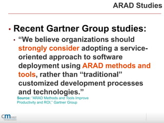 ARAD Studies


•   Recent Gartner Group studies:
    •   “We believe organizations should
        strongly consider adopting a service-
        oriented approach to software
        deployment using ARAD methods and
        tools, rather than “traditional”
        customized development processes
        and technologies.”
        Source: “ARAD Methods and Tools Improve
        Productivity and ROI,” Gartner Group
 