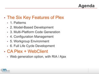 Agenda

•   The Six Key Features of Plex
    •   1. Patterns
    •   2. Model-Based Development
    •   3. Multi-Platform Code Generation
    •   4. Configuration Management
    •   5. Workgroup Environment
    •   6. Full Life Cycle Development
•   CA Plex + WebClient
    •   Web generation option, with RIA / Ajax
 