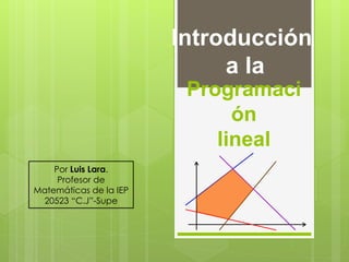Programaci
ón
lineal
Introducción
a la
Por Luis Lara.
Profesor de
Matemáticas de la IEP
20523 “C.J”-Supe
 