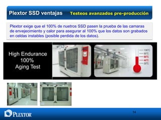 Plextor SSD ventajas

Testeos avanzados pre-producción

Plextor exige que el 100% de nuetros SSD pasen la prueba de las camaras
de envejecimiento y calor para asegurar al 100% que los datos son grabados
en celdas instables (posible perdida de los datos).

High Endurance
100%
Aging Test

14

 
