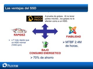 Las ventajas del SSD

 Shockproof
A prueba de golpes. Al no tener
partes móviles , los golpes no le
afectan como a un HDD.

RAPIDEZ

FIABILIDAD

 x 7 más rápido que
un HDD normal
(7200 rpm)

 MTBF 2.4M
de horas.
BAJO
CONSUMO ENERGETICO

 70% de ahorro

 