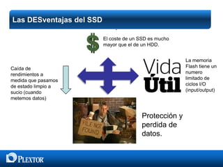 Las DESventajas del SSD
 Shockproof
El coste de un SSD es mucho
mayor que el de un HDD.
La memoria
Flash tiene un
numero
limitado de
ciclos I/O
(input/output)

Caída de
rendimientos a
medida que pasamos
de estado limpio a
sucio (cuando
metemos datos)

Protección y
perdida de
datos.

 
