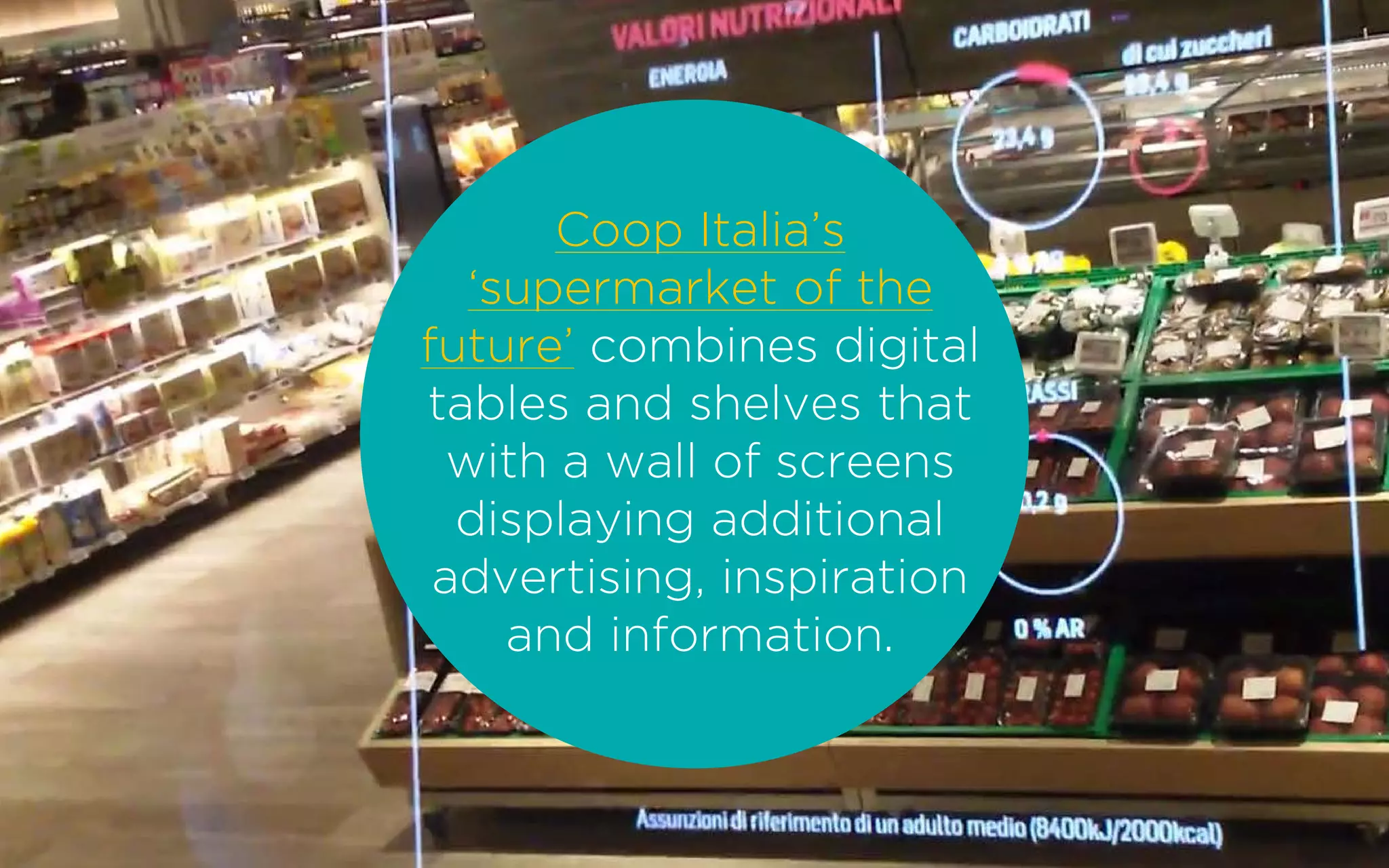 Coop Italia’s
‘supermarket of the
future’ combines digital
tables and shelves that
with a wall of screens
displaying additional
advertising, inspiration
and information.