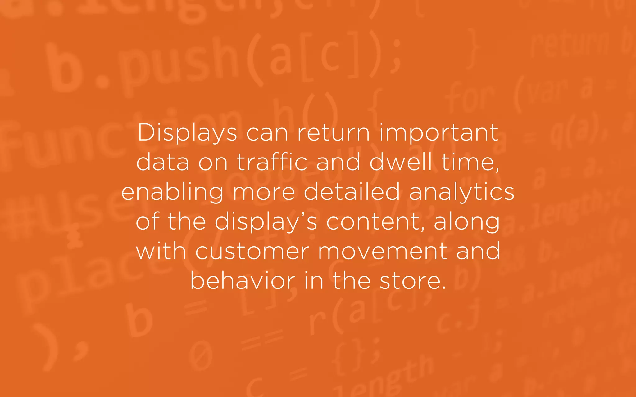 Displays can return important
data on traffic and dwell time,
enabling more detailed analytics
of the display’s content, along
with customer movement and
behavior in the store.