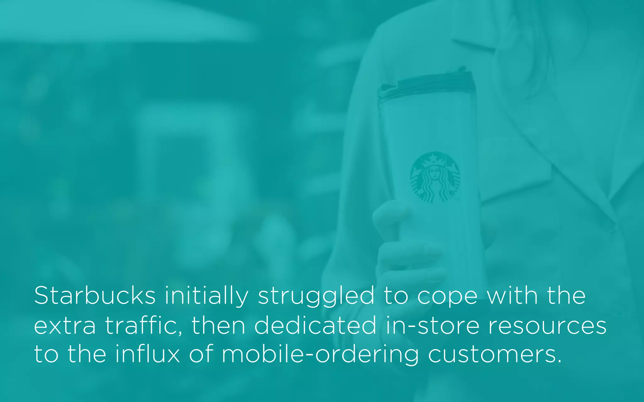 Starbucks initially struggled to cope with the
extra traffic, then dedicated in-store resources
to the influx of mobile-ordering customers.
 