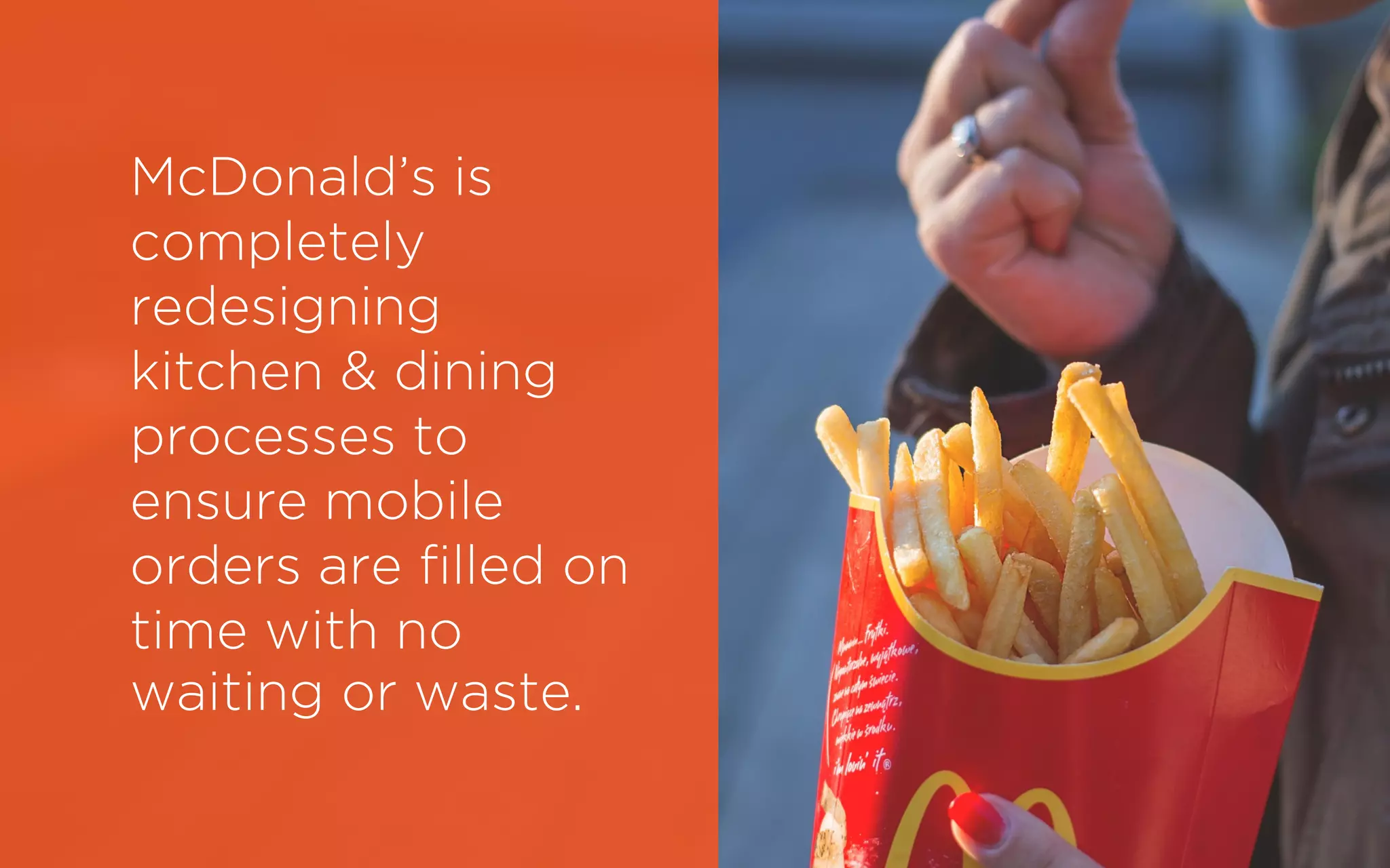 McDonald’s is
completely
redesigning
kitchen & dining
processes to
ensure mobile
orders are filled on
time with no
waiting or waste.
 