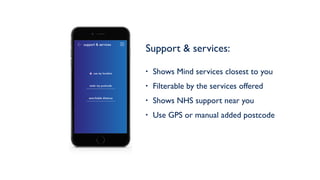 Support & services: 
• Shows Mind services closest to you
• Filterable by the services offered
• Shows NHS support near you
• Use GPS or manual added postcode
support & services
enter my postcode
searchable distance
use my location
 