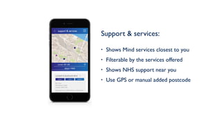 Support & services: 
• Shows Mind services closest to you
• Filterable by the services offered
• Shows NHS support near you
• Use GPS or manual added postcode
support & services
Mind / NHS
Lambeth & Southwark Mind
4th Floor
336 Brixton Road
London SW9 7AA
Opening hours: Office Hours - Monday to
Friday: 10am - 5pm
phone email website
current: SE1 6JR
 