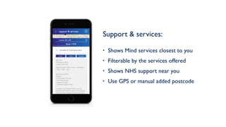 Support & services: 
• Shows Mind services closest to you
• Filterable by the services offered
• Shows NHS support near you
• Use GPS or manual added postcode
Lambeth & Southwark Mind
4th Floor
336 Brixton Road
London SW9 7AA
Services provided
• Drop in
• Information services
• Self help groups
• Support groups
• Volunteer opportunities
Lambeth & Southwark Mind is run by
mental health service users and survivors.
Their services include a Friday afternoon
drop in service and an online and paper
directory of organisations, services and
projects - local, London-wide and national -
for people with experience of any kind of
emotional distress or mental health issues,
their families, partners and friends.
Opening hours: Office Hours - Monday to
Friday: 10am - 5pm
phone email website
Mind / NHS
current: SE1 6JR
support & services
 