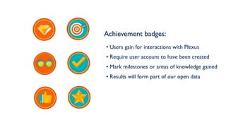 Achievement badges:
• Users gain for interactions with Plexus
• Require user account to have been created
• Mark milestones or areas of knowledge gained
• Results will form part of our open data
 