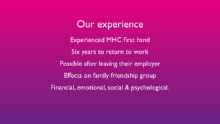 Our experience
Experienced MHC ﬁrst hand
Six years to return to work
Possible after leaving their employer
Effects on family friendship group
Financial, emotional, social & psychological.
 