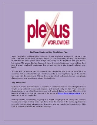 The Plexus Slim for an Easy Weight Loss Plan 
A good weight loss and health plan has its price. Every weight loss strategy will cost you if you want to get good results. There are some that will not need any funding, but they consume much of your time and unless you set aside enough time to carry out the weight loss plan, you will not lose weight. The plexus slim has changed all these. It is cost effective and works within a short time. It comes with health benefits and does not put your life at risk; it simply enhances your health. 
To begin with, the moment you decide to undertake a weight loss plan, you to get rid of the costs associated with an unhealthy lifestyle. You have decided to lose weight and exploit the benefits that come with this supplement. Cutting down on junk foods and snacks become easy, plexus slim suppresses your appetite and craving for such foods. 
Why plexus slim? 
Millions of people worldwide have at one time or another in their life time attempted to lose weight using different supplement regimes and methods only to fail. Their respective disappointment is one of the losses associated with methods that do not work. Therefore, since hundreds of thousands of people can attest to the success of Plexus Boost Coupon Code, it is a noble idea to use this supplement. 
Nothing could be as frustrating as going on a weight loss program for a long time and then watching the weight problem come right back. Since the potency of the natural supplement is successful in maintaining slimness for a long time, you are spared from dissatisfaction. This leads to peace of mind which is a distinct advantage. 
 