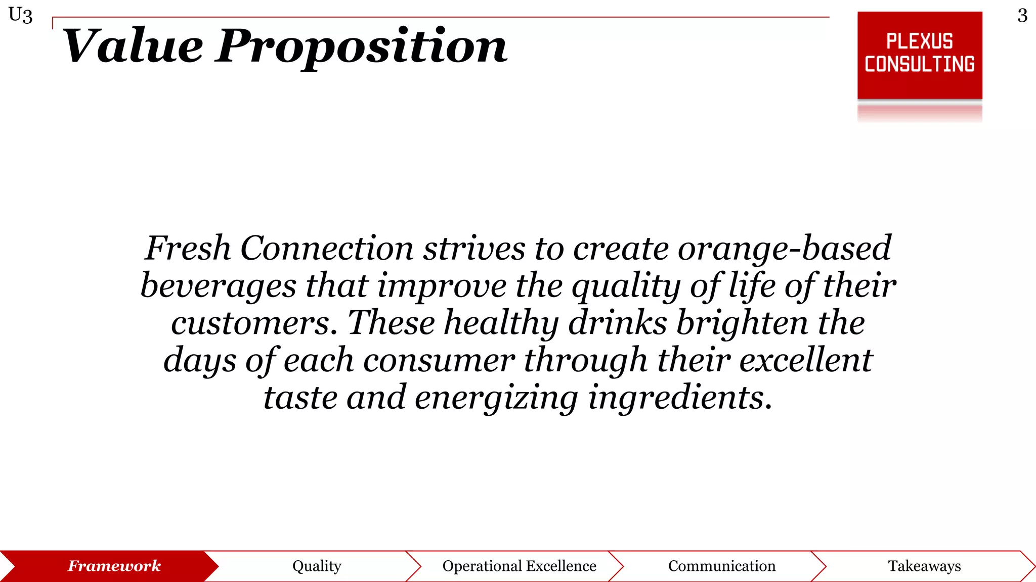 3U3
Framework Quality Operational Excellence Communication Takeaways
Value Proposition
Fresh Connection strives to create orange-based
beverages that improve the quality of life of their
customers. These healthy drinks brighten the
days of each consumer through their excellent
taste and energizing ingredients.
 