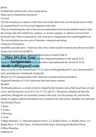 plexus
Formed from anterioe rani o these spinal nerves
Major nerves formed from the plexus
Cervical
The cervical plexus is a plexus of the front rami of the initial four cervical spinal nerves which
are situated from C1 to C4 cervical fragment in the neck.
They are found along the side to the transverse procedures between prevertebral muscles from
the average side and vertebral (m. scalenus, m. levator scapulae, m. splenius cervicis) from
horizontal side. There is anastomosis with extra nerve, hypoglossal nerve and thoughtful trun
The cervical plexus has two sorts of branches: cutaneous and strong.
Cutaneous (4 branches):
Incredible auricular nerve - innervates skin close concha auricle (external ear) and outer acoustic
meatus (ear waterway) (C2&C3)
Transverse cervical nerve - innervates front locale of neck (C2&C3)
Lesser occipital - innervates the skin and the scalp posterosuperior to the auricle (C2)
Supraclavicular nerves - innervate the skin above and underneath the clavicle (C3,C4)
Muscular:
Ansa cervicalis (circle framed from C1-C3), and so forth (geniohyoid (C1 just), thyrohyoid (C1
just), sternothyroid, sternohyoid, omohyoid)
Phrenic (C3-C5 (fundamentally C4))- innervates stomach and the pericardium
Segmental branches (C1-C4)- innervates front and center scalenes
Brachial
The brachial plexus is a system of nerves shaped by the foremost rami of the lower four cervical
nerves and first thoracic nerve (C5, C6, C7, C8, and T1). This plexus stretches out from the
spinal line, through the cervicoaxillary trench in the neck, over the primary rib, and into the
armpit. It supplies afferent and efferent nerve strands to the mid-section, shoulder, arm and hand.
The Brachial Plexus
1 Roots.
2 Trunks.
3 Divisions.
4 Cords.
5 Major Branches. 5.1 Musculocutaneous Nerve. 5.2 Axillary Nerve. 5.3 Median Nerve. 5.4
Radial Nerve. 5.5 Ulnar Nerve. 5.6 Practical Relevance: Dissecting the Brachial Plexus.
6 Minor Branches.
lumbosacral
 