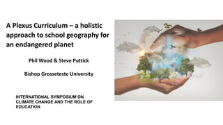 A Plexus Curriculum – a holistic
approach to school geography for
an endangered planet
INTERNATIONAL SYMPOSIUM ON
CLIMATE CHANGE AND THE ROLE OF
EDUCATION
Phil Wood & Steve Puttick
Bishop Grosseteste University
 