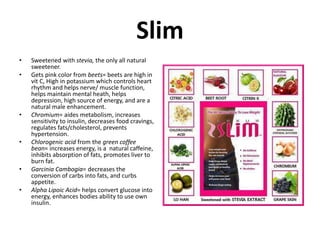 Slim 
• Sweetened with stevia, the only all natural 
sweetener. 
• Gets pink color from beets= beets are high in 
vit C, High in potassium which controls heart 
rhythm and helps nerve/ muscle function, 
helps maintain mental heath, helps 
depression, high source of energy, and are a 
natural male enhancement. 
• Chromium= aides metabolism, increases 
sensitivity to insulin, decreases food cravings, 
regulates fats/cholesterol, prevents 
hypertension. 
• Chlorogenic acid from the green coffee 
bean= increases energy, is a natural caffeine, 
inhibits absorption of fats, promotes liver to 
burn fat. 
• Garcinia Cambogia= decreases the 
conversion of carbs into fats, and curbs 
appetite. 
• Alpha Lipoic Acid= helps convert glucose into 
energy, enhances bodies ability to use own 
insulin. 
 