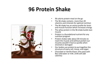 96 Protein Shake 
• 96 calorie protein meal on the go 
• The 96 shake contains more than 20 
vitamins and minerals for optimal nutrition 
• The 96 shake has an amino profile for brain 
and muscle function which increases energy 
• The whey protein in the 96 shake builds lean 
muscle 
• Protein is a foundational nutrient for any 
nutrition program 
• Protein shakes take about 30 minutes to 
reach the muscle and without protein our 
muscles wouldn’t heal as quickly when 
strained or damaged 
• Our bodies use protein to put together the 
structure of every cell, tissue, and organ 
• Chocolate or Vanilla Flavor. One pack with 
8oz cold water or milk. (milk will add 
calories) 
 