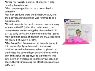 *Being over weight puts you at a higher risk to 
develop breast cancer. 
*Our company got its start as a breast health 
company. 
*It’s first products were the Breast Chek Kit, and 
the Body cream which then was referred to as a 
breast cream. 
*Breast cancer is the most common cancer among 
women in the US (other than skin cancer), but 
many women are surviving this disease thanks in 
part to early detection. Cancer remains the second 
most common cause of death in the US, accounting 
for nearly 1 of every 4 deaths. 
*Our Breast Self Examination kit is made out of 2 
thin layers of polyurethane with a non-toxic 
lubricant sealed in between. When its placed on 
the breast the bottom layer gently adheres to the 
skin and allows the top layer to slide freely. This 
cuts down on friction and improves your sense of 
touch, thereby improving the effectiveness of your 
self exam. 

