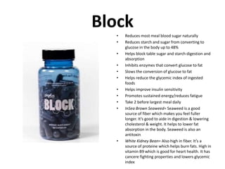Block 
• Reduces most meal blood sugar naturally 
• Reduces starch and sugar from converting to 
glucose in the body up to 48% 
• Helps block table sugar and starch digestion and 
absorption 
• Inhibits enzymes that convert glucose to fat 
• Slows the conversion of glucose to fat 
• Helps reduce the glycemic index of ingested 
foods 
• Helps improve insulin sensitivity 
• Promotes sustained energy/reduces fatigue 
• Take 2 before largest meal daily 
• InSea Brown Seaweed= Seaweed is a good 
source of fiber which makes you feel fuller 
longer. It’s good to aide in digestion & lowering 
cholesterol & weight. It helps to lower fat 
absorption in the body. Seaweed is also an 
antitoxin 
• White Kidney Bean= Also high in fiber. It’s a 
source of proteine which helps burn fats. High in 
vitamin B9 which is good for heart health. It has 
cancere fighting properties and lowers glycemic 
index 
 