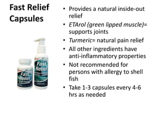 Fast Relief 
Capsules 
• Provides a natural inside-out 
relief 
• ETArol (green lipped muscle)= 
supports joints 
• Turmeric= natural pain relief 
• All other ingredients have 
anti-inflammatory properties 
• Not recommended for 
persons with allergy to shell 
fish 
• Take 1-3 capsules every 4-6 
hrs as needed 
 