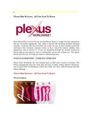 I
Plexus Slim Reviews: All You Need To Know
Most Plexus Slim reviews will tell you that Plexus Slim is a weight loss diet supplement
that has all natural ingredients. The world is littered with slimming products claiming
miracles. Everyone who has lived their life as the ‘fat one’ or have recently joined the
club know that whenever someone claims to have found the miracle product, they
desperately want to believe it! If you are skimming through the internet looking up
Plexus Slim reviews than it is safe to conclude that you are one of them too! This honest
Plexus Slim Review will help you make an informed decision.
PLEXUS SLIM REVIEW – COMPANY OVERVIEW
Plexus Slim Worldwide Inc was founded back in 2005 and is based in Arizona. The
Plexus management team has more than 60 years of direct selling industry experience
and is led by CEO Tarl Robinson, CMO Alec Clark, Int’l Pres. Alfred Peterson and GM
Serena Molangi.
Plexus Slim Reviews: All You Need To Know
Plexus Products
 