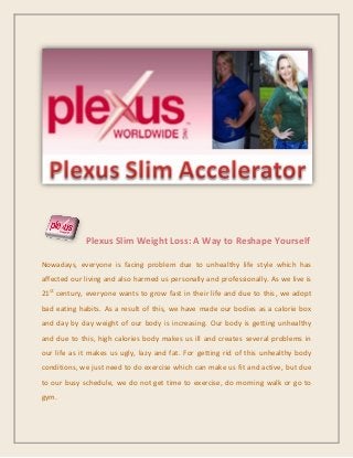 Plexus Slim Weight Loss: A Way to Reshape Yourself
Nowadays, everyone is facing problem due to unhealthy life style which has
affected our living and also harmed us personally and professionally. As we live is
21st
century, everyone wants to grow fast in their life and due to this, we adopt
bad eating habits. As a result of this, we have made our bodies as a calorie box
and day by day weight of our body is increasing. Our body is getting unhealthy
and due to this, high calories body makes us ill and creates several problems in
our life as it makes us ugly, lazy and fat. For getting rid of this unhealthy body
conditions, we just need to do exercise which can make us fit and active, but due
to our busy schedule, we do not get time to exercise, do morning walk or go to
gym.
 