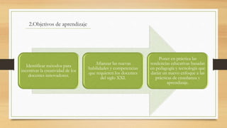 2.Objetivos de aprendizaje
Identificar métodos para
incentivar la creatividad de los
docentes innovadores.
Afianzar las nuevas
habilidades y competencias
que requieren los docentes
del siglo XXI.
Poner en práctica las
tendencias educativas basadas
en pedagogía y tecnología que
darán un nuevo enfoque a las
prácticas de enseñanza y
aprendizaje.
 