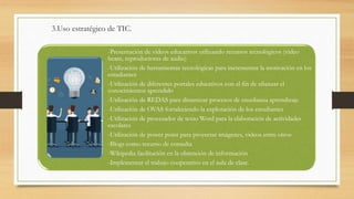 3.Uso estratégico de TIC.
-Presentación de videos educativos utilizando recursos tecnológicos (video
beam, reproductores de audio)
-Utilización de herramientas tecnológicas para incrementar la motivación en los
estudiantes
-Utilización de diferentes portales educativos con el fin de afianzar el
conocimientos aprendido
-Utilización de REDAS para dinamizar procesos de enseñanza aprendizaje
-Utilización de OVAS fortaleciendo la exploración de los estudiantes
-Utilización de procesador de texto Word para la elaboración de actividades
escolares
-Utilización de power point para proyectar imágenes, videos entre otros
-Blogs como recurso de consulta
-Wikipedia facilitación en la obtención de información
-Implementar el trabajo cooperativo en el aula de clase.
 