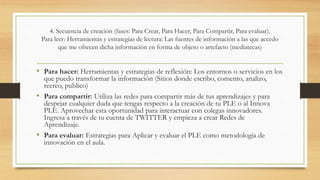 4. Secuencia de creación (fases: Para Crear, Para Hacer, Para Compartir, Para evaluar).
Para leer: Herramientas y estrategias de lectura: Las fuentes de información a las que accedo
que me ofrecen dicha información en forma de objeto o artefacto (mediatecas)
• Para hacer: Herramientas y estrategias de reflexión: Los entornos o servicios en los
que puedo transformar la información (Sitios donde escribo, comento, analizo,
recreo, publico)
• Para compartir: Utiliza las redes para compartir más de tus aprendizajes y para
despejar cualquier duda que tengas respecto a la creación de tu PLE o al Innova
PLE. Aprovechar esta oportunidad para interactuar con colegas innovadores.
Ingresa a través de tu cuenta de TWITTER y empieza a crear Redes de
Aprendizaje.
• Para evaluar: Estrategias para Aplicar y evaluar el PLE como metodología de
innovación en el aula.
 