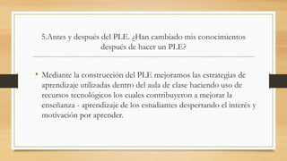 5.Antes y después del PLE. ¿Han cambiado mis conocimientos
después de hacer un PLE?
• Mediante la construcción del PLE mejoramos las estrategias de
aprendizaje utilizadas dentro del aula de clase haciendo uso de
recursos tecnológicos los cuales contribuyeron a mejorar la
enseñanza - aprendizaje de los estudiantes despertando el interés y
motivación por aprender.
 
