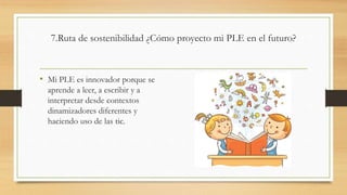 7.Ruta de sostenibilidad ¿Cómo proyecto mi PLE en el futuro?
• Mi PLE es innovador porque se
aprende a leer, a escribir y a
interpretar desde contextos
dinamizadores diferentes y
haciendo uso de las tic.
 