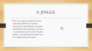 8. JINGLE
• Hoy los vengo a motivar con las
maravillas del P.L.E entorno
personal de aprendizaje, con gran
cantidad de herramientas, servicios
y conexiones que nos dan un gran
poder, y así alcanzar las metas con
las competencias del saber.
 