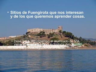 • Sitios de Fuengirola que nos interesan
y de los que queremos aprender cosas.
– Dese hace algún tiempo el alumnado de 5ºA
viene interesándose por la historia del Castillo
Sohail, y otros lugares de la ciudad.
 