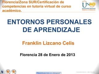 Florencia/Zona SUR/Certificación de
competencias en tutoría virtual de curso
académico.


  ENTORNOS PERSONALES
     DE APRENDIZAJE
           Franklin Lizcano Celis

          Florencia 28 de Enero de 2013



                                           FI-GQ-GCMU-004-015 V. 000-27-08-2011
 