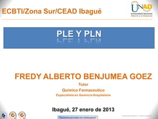 ECBTI/Zona Sur/CEAD Ibagué


              PLE Y PLN



   FREDY ALBERTO BENJUMEA GOEZ
                           Tutor
                   Químico Farmaceutico
              Especialista en Gerencia Hospitalaria



             Ibagué, 27 enero de 2013
                                                            FI-GQ-GCMU-004-015 V. 000-27-08-2011
                “Educación para todos con calidad global”
 