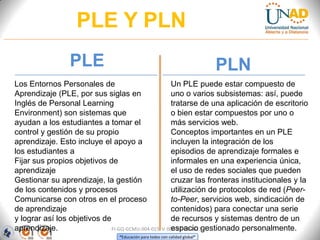 PLE Y PLN
                 PLE                                                         PLN
Los Entornos Personales de                           Un PLE puede estar compuesto de
Aprendizaje (PLE, por sus siglas en                  uno o varios subsistemas: así, puede
Inglés de Personal Learning                          tratarse de una aplicación de escritorio
Environment) son sistemas que                        o bien estar compuestos por uno o
ayudan a los estudiantes a tomar el                  más servicios web.
control y gestión de su propio                       Conceptos importantes en un PLE
aprendizaje. Esto incluye el apoyo a                 incluyen la integración de los
los estudiantes a                                    episodios de aprendizaje formales e
Fijar sus propios objetivos de                       informales en una experiencia única,
aprendizaje                                          el uso de redes sociales que pueden
Gestionar su aprendizaje, la gestión                 cruzar las fronteras institucionales y la
de los contenidos y procesos                         utilización de protocolos de red (Peer-
Comunicarse con otros en el proceso                  to-Peer, servicios web, sindicación de
de aprendizaje                                       contenidos) para conectar una serie
y lograr así los objetivos de                        de recursos y sistemas dentro de un
aprendizaje.                                         espacio gestionado personalmente.
                              FI-GQ-GCMU-004-015 V. 000-27-08-2011
                                 “Educación para todos con calidad global”
 