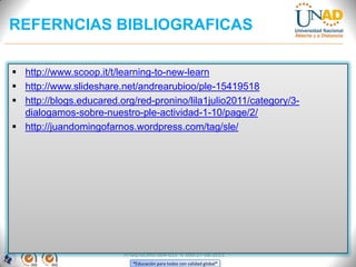 REFERNCIAS BIBLIOGRAFICAS

 http://www.scoop.it/t/learning-to-new-learn
 http://www.slideshare.net/andrearubioo/ple-15419518
 http://blogs.educared.org/red-pronino/lila1julio2011/category/3-
  dialogamos-sobre-nuestro-ple-actividad-1-10/page/2/
 http://juandomingofarnos.wordpress.com/tag/sle/




                         FI-GQ-GCMU-004-015 V. 000-27-08-2011
                            “Educación para todos con calidad global”
 