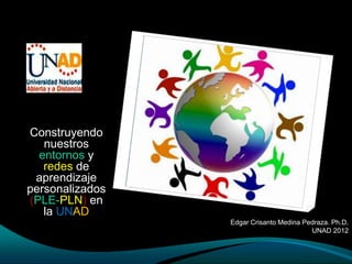 Construyendo
   nuestros
  entornos y
   redes de
 aprendizaje
personalizados
(PLE-PLN) en
   la UNAD
                 Edgar Crisanto Medina Pedraza. Ph.D.
                                         UNAD 2012
 